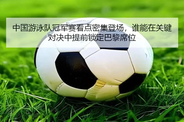 中国游泳队冠军赛看点密集登场，谁能在关键对决中提前锁定巴黎席位