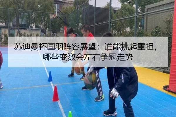 苏迪曼杯国羽阵容展望：谁能挑起重担，哪些变数会左右争冠走势